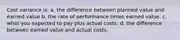 Cost variance is: a. the difference between planned value and earned value b. the rate of performance times earned value. c. what you expected to pay plus actual costs. d. the difference between earned value and actual costs.