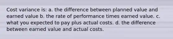 Cost variance is: a. the difference between planned value and earned value b. the rate of performance times earned value. c. what you expected to pay plus actual costs. d. the difference between earned value and actual costs.