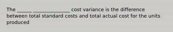 The ______ _______________ cost variance is the difference between total standard costs and total actual cost for the units produced