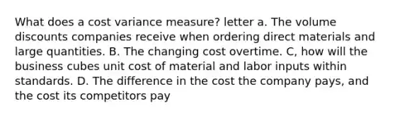 What does a cost variance measure? letter a. The volume discounts companies receive when ordering direct materials and large quantities. B. The changing cost overtime. C, how will the business cubes unit cost of material and labor inputs within standards. D. The difference in the cost the company pays, and the cost its competitors pay