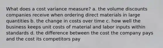 What does a cost variance measure? a. the volume discounts companies receive when ordering direct materials in large quantities b. the change in costs over time c. how well the business keeps unit costs of material and labor inputs within standards d. the difference between the cost the company pays and the cost its competitors pay