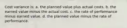 Cost variance is: a. the planned value plus actual costs. b. the earned value minus the actual cost. c. the rate of performance minus earned value. d. the planned value minus the rate of performance.