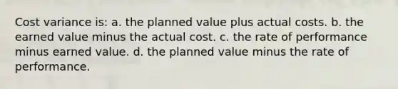 Cost variance is: a. the planned value plus actual costs. b. the earned value minus the actual cost. c. the rate of performance minus earned value. d. the planned value minus the rate of performance.