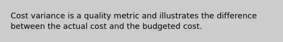 Cost variance is a quality metric and illustrates the difference between the actual cost and the budgeted cost.