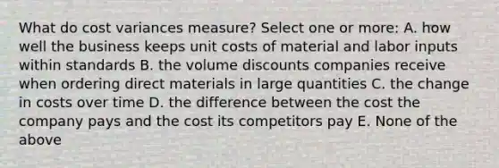 What do cost variances measure? Select one or more: A. how well the business keeps unit costs of material and labor inputs within standards B. the volume discounts companies receive when ordering direct materials in large quantities C. the change in costs over time D. the difference between the cost the company pays and the cost its competitors pay E. None of the above