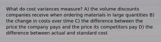 What do cost variances measure? A) the volume discounts companies receive when ordering materials in large quantities B) the change in costs over time C) the difference between the price the company pays and the price its competitors pay D) the difference between actual and standard cost