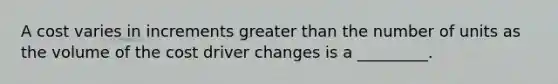 A cost varies in increments <a href='https://www.questionai.com/knowledge/ktgHnBD4o3-greater-than' class='anchor-knowledge'>greater than</a> the number of units as the volume of the cost driver changes is a _________.