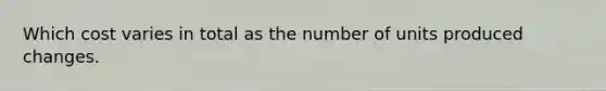 Which cost varies in total as the number of units produced changes.