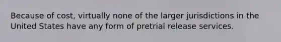 Because of cost, virtually none of the larger jurisdictions in the United States have any form of pretrial release services.