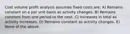 Cost volume profit analysis assumes fixed costs are: A) Remains constant on a per unit basis as activity changes. B) Remains constant from one period to the next. C) Increases in total as activity increases. D) Remains constant as activity changes. E) None of the above.