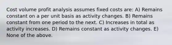 Cost volume profit analysis assumes fixed costs are: A) Remains constant on a per unit basis as activity changes. B) Remains constant from one period to the next. C) Increases in total as activity increases. D) Remains constant as activity changes. E) None of the above.