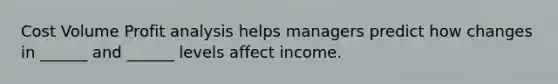 Cost Volume Profit analysis helps managers predict how changes in ______ and ______ levels affect income.