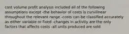 cost volume profit analysis included all of the following assumptions except -the behavior of costs is curvilinear throughout the relevant range -costs can be classified accurately as either variable or fixed -changes in activity are the only factors that affects costs -all units produced are sold