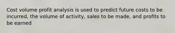 Cost volume profit analysis is used to predict future costs to be incurred, the volume of activity, sales to be made, and profits to be earned