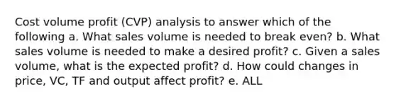 Cost volume profit (CVP) analysis to answer which of the following a. What sales volume is needed to break even? b. What sales volume is needed to make a desired profit? c. Given a sales volume, what is the expected profit? d. How could changes in price, VC, TF and output affect profit? e. ALL