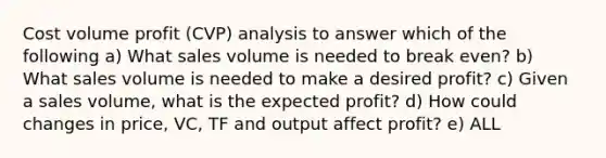 Cost volume profit (CVP) analysis to answer which of the following a) What sales volume is needed to break even? b) What sales volume is needed to make a desired profit? c) Given a sales volume, what is the expected profit? d) How could changes in price, VC, TF and output affect profit? e) ALL