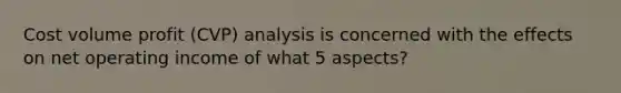 Cost volume profit (CVP) analysis is concerned with the effects on net operating income of what 5 aspects?