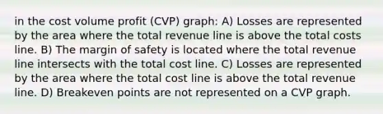 in the cost volume profit (CVP) graph: A) Losses are represented by the area where the total revenue line is above the total costs line. B) The margin of safety is located where the total revenue line intersects with the total cost line. C) Losses are represented by the area where the total cost line is above the total revenue line. D) Breakeven points are not represented on a CVP graph.