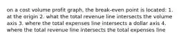 on a cost volume profit graph, the break-even point is located: 1. at the origin 2. what the total revenue line intersects the volume axis 3. where the total expenses line intersects a dollar axis 4. where the total revenue line intersects the total expenses line