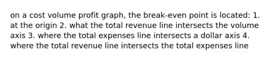 on a cost volume profit graph, the break-even point is located: 1. at the origin 2. what the total revenue line intersects the volume axis 3. where the total expenses line intersects a dollar axis 4. where the total revenue line intersects the total expenses line