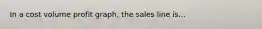 In a cost volume profit graph, the sales line is...