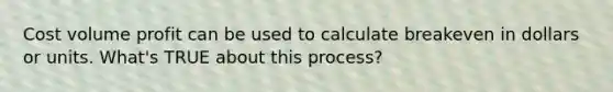 Cost volume profit can be used to calculate breakeven in dollars or units. What's TRUE about this process?