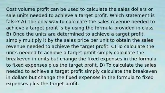 Cost volume profit can be used to calculate the sales dollars or sale units needed to achieve a target profit. Which statement is​ false? A) The only way to calculate the sales revenue needed to achieve a target profit is by using the formula provided in class B) Once the units are determined to achieve a target​ profit, simply multiply it by the sales price per unit to obtain the sales revenue needed to achieve the target profit. C) To calculate the units needed to achieve a target profit simply calculate the breakeven in units but change the fixed expenses in the formula to fixed expenses plus the target profit. D) To calculate the sales needed to achieve a target profit simply calculate the breakeven in dollars but change the fixed expenses in the formula to fixed expenses plus the target profit.