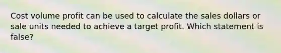 Cost volume profit can be used to calculate the sales dollars or sale units needed to achieve a target profit. Which statement is​ false?