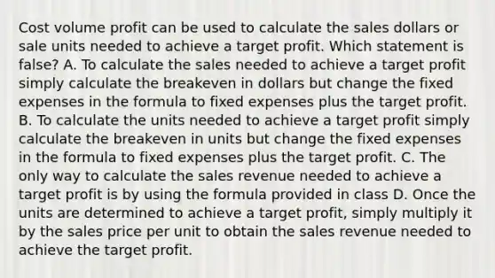 Cost volume profit can be used to calculate the sales dollars or sale units needed to achieve a target profit. Which statement is​ false? A. To calculate the sales needed to achieve a target profit simply calculate the breakeven in dollars but change the fixed expenses in the formula to fixed expenses plus the target profit. B. To calculate the units needed to achieve a target profit simply calculate the breakeven in units but change the fixed expenses in the formula to fixed expenses plus the target profit. C. The only way to calculate the sales revenue needed to achieve a target profit is by using the formula provided in class D. Once the units are determined to achieve a target​ profit, simply multiply it by the sales price per unit to obtain the sales revenue needed to achieve the target profit.