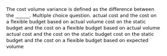 The cost volume variance is defined as the difference between the ______. Multiple choice question. actual cost and the cost on a flexible budget based on actual volume cost on the static budget and the cost on a flexible budget based on actual volume actual cost and the cost on the static budget cost on the static budget and the cost on a flexible budget based on expected volume