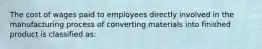 The cost of wages paid to employees directly involved in the manufacturing process of converting materials into finished product is classified as: