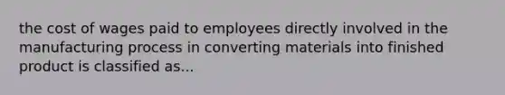 the cost of wages paid to employees directly involved in the manufacturing process in converting materials into finished product is classified as...