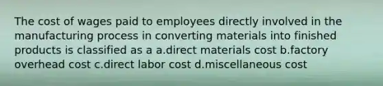 The cost of wages paid to employees directly involved in the manufacturing process in converting materials into finished products is classified as a a.direct materials cost b.factory overhead cost c.direct labor cost d.miscellaneous cost