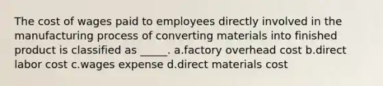 The cost of wages paid to employees directly involved in the manufacturing process of converting materials into finished product is classified as _____. a.factory overhead cost b.direct labor cost c.wages expense d.direct materials cost