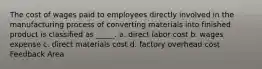 The cost of wages paid to employees directly involved in the manufacturing process of converting materials into finished product is classified as _____. a. direct labor cost b. wages expense c. direct materials cost d. factory overhead cost Feedback Area