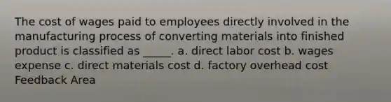 The cost of wages paid to employees directly involved in the manufacturing process of converting materials into finished product is classified as _____. a. direct labor cost b. wages expense c. direct materials cost d. factory overhead cost Feedback Area