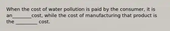 When the cost of water pollution is paid by the consumer, it is an________cost, while the cost of manufacturing that product is the _________ cost.