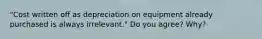 "Cost written off as depreciation on equipment already purchased is always irrelevant." Do you agree? Why?