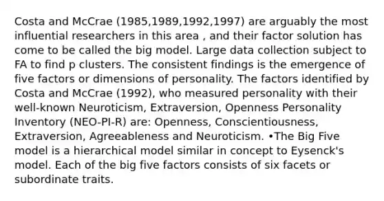 Costa and McCrae (1985,1989,1992,1997) are arguably the most influential researchers in this area , and their factor solution has come to be called the big model. Large data collection subject to FA to find p clusters. The consistent findings is the emergence of five factors or dimensions of personality. The factors identified by Costa and McCrae (1992), who measured personality with their well-known Neuroticism, Extraversion, Openness Personality Inventory (NEO-PI-R) are: Openness, Conscientiousness, Extraversion, Agreeableness and Neuroticism. •The Big Five model is a hierarchical model similar in concept to Eysenck's model. Each of the big five factors consists of six facets or subordinate traits.