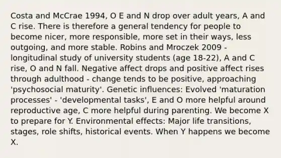 Costa and McCrae 1994, O E and N drop over adult years, A and C rise. There is therefore a general tendency for people to become nicer, more responsible, more set in their ways, less outgoing, and more stable. Robins and Mroczek 2009 - longitudinal study of university students (age 18-22), A and C rise, O and N fall. Negative affect drops and positive affect rises through adulthood - change tends to be positive, approaching 'psychosocial maturity'. Genetic influences: Evolved 'maturation processes' - 'developmental tasks', E and O more helpful around reproductive age, C more helpful during parenting. We become X to prepare for Y. Environmental effects: Major life transitions, stages, role shifts, historical events. When Y happens we become X.