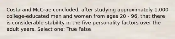 Costa and McCrae concluded, after studying approximately 1,000 college-educated men and women from ages 20 - 96, that there is considerable stability in the five personality factors over the adult years. Select one: True False