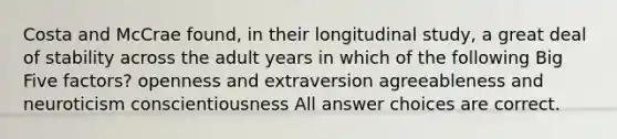 Costa and McCrae found, in their longitudinal study, a great deal of stability across the adult years in which of the following Big Five factors? openness and extraversion agreeableness and neuroticism conscientiousness All answer choices are correct.