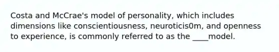 Costa and McCrae's model of personality, which includes dimensions like conscientiousness, neuroticis0m, and openness to experience, is commonly referred to as the ____model.