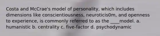 Costa and McCrae's model of personality, which includes dimensions like conscientiousness, neuroticis0m, and openness to experience, is commonly referred to as the ____model. a. humanistic b. centrality c. five-factor d. psychodynamic