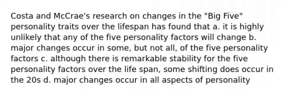 Costa and McCrae's research on changes in the "Big Five" personality traits over the lifespan has found that a. it is highly unlikely that any of the five personality factors will change b. major changes occur in some, but not all, of the five personality factors c. although there is remarkable stability for the five personality factors over the life span, some shifting does occur in the 20s d. major changes occur in all aspects of personality