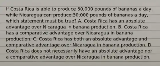 If Costa Rica is able to produce 50,000 pounds of bananas a day, while Nicaragua can produce 30,000 pounds of bananas a day, which statement must be true? A. Costa Rica has an absolute advantage over Nicaragua in banana production. B. Costa Rica has a comparative advantage over Nicaragua in banana production. C. Costa Rica has both an absolute advantage and comparative advantage over Nicaragua in banana production. D. Costa Rica does not necessarily have an absolute advantage nor a comparative advantage over Nicaragua in banana production.