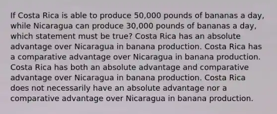 If Costa Rica is able to produce 50,000 pounds of bananas a day, while Nicaragua can produce 30,000 pounds of bananas a day, which statement must be true? Costa Rica has an absolute advantage over Nicaragua in banana production. Costa Rica has a comparative advantage over Nicaragua in banana production. Costa Rica has both an absolute advantage and comparative advantage over Nicaragua in banana production. Costa Rica does not necessarily have an absolute advantage nor a comparative advantage over Nicaragua in banana production.