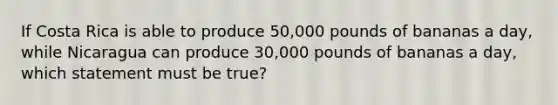 If Costa Rica is able to produce 50,000 pounds of bananas a day, while Nicaragua can produce 30,000 pounds of bananas a day, which statement must be true?
