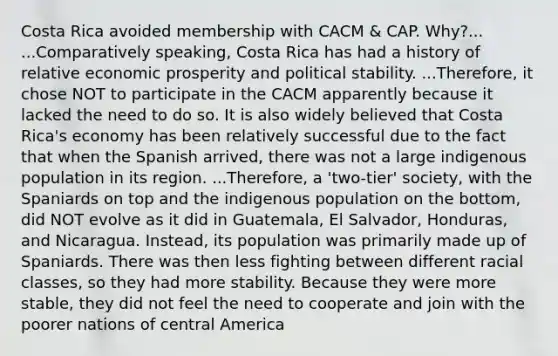 Costa Rica avoided membership with CACM & CAP. Why?... ...Comparatively speaking, Costa Rica has had a history of relative economic prosperity and political stability. ...Therefore, it chose NOT to participate in the CACM apparently because it lacked the need to do so. It is also widely believed that Costa Rica's economy has been relatively successful due to the fact that when the Spanish arrived, there was not a large indigenous population in its region. ...Therefore, a 'two-tier' society, with the Spaniards on top and the indigenous population on the bottom, did NOT evolve as it did in Guatemala, El Salvador, Honduras, and Nicaragua. Instead, its population was primarily made up of Spaniards. There was then less fighting between different racial classes, so they had more stability. Because they were more stable, they did not feel the need to cooperate and join with the poorer nations of central America