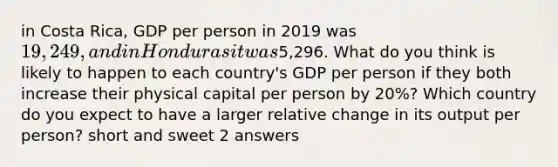 in Costa Rica, GDP per person in 2019 was 19,249, and in Honduras it was5,296. What do you think is likely to happen to each country's GDP per person if they both increase their physical capital per person by 20%? Which country do you expect to have a larger relative change in its output per person? short and sweet 2 answers